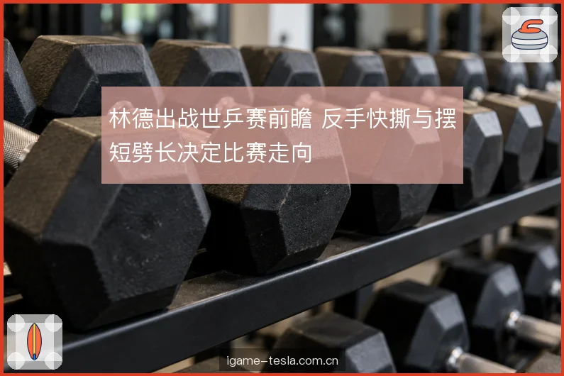 林德出战世乒赛前瞻 反手快撕与摆短劈长决定比赛走向