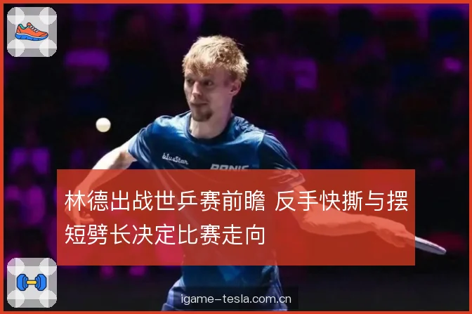 林德出战世乒赛前瞻 反手快撕与摆短劈长决定比赛走向